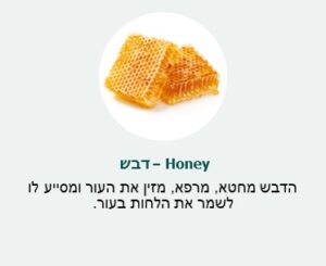 דבש (Honey)- הדבש מחטא , מרפא, מזין את העור ומסייע לו לשמור את הלחות בעור.